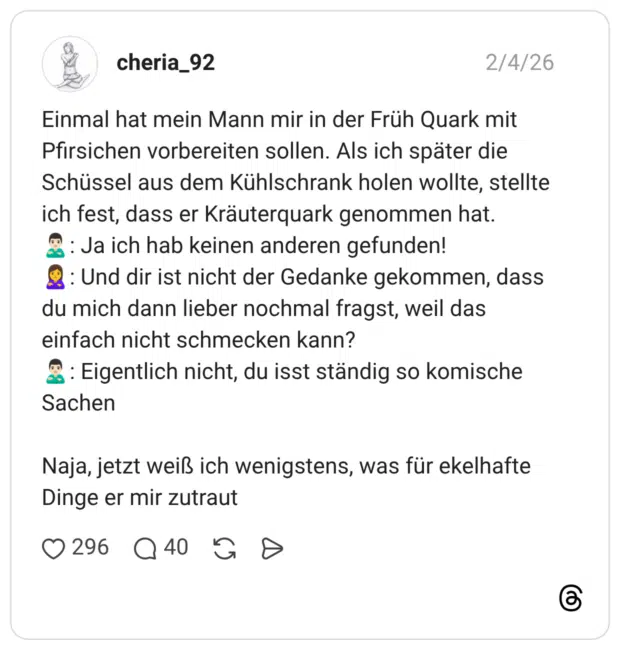 Einmal hat mein Mann mir in der Früh Quark mit Pfirsichen vorbereiten sollen. Als ich später die Schüssel aus dem Kühlschrank holen wollte, stellte ich fest, dass er Kräuterquark genommen hat. 🙎🏻‍♂️: Ja ich hab keinen anderen gefunden! 🙎‍♀️: Und dir ist nicht der Gedanke gekommen, dass du mich dann lieber nochmal fragst, weil das einfach nicht schmecken kann? 🙎🏻‍♂️: Eigentlich nicht, du isst ständig so komische Sachen Naja, jetzt weiß ich wenigstens, was für ekelhafte Dinge er mir zutraut