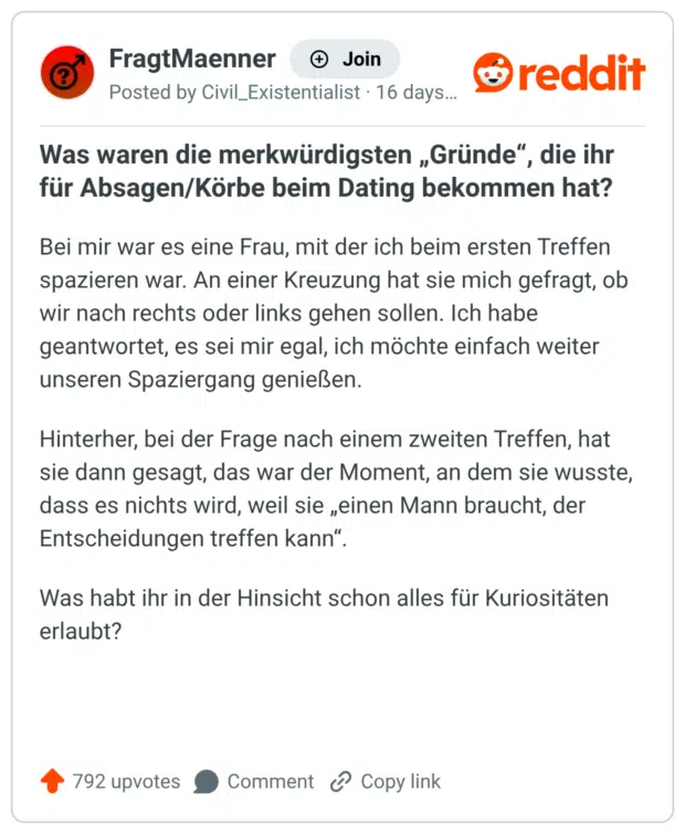 Bei mir war es eine Frau, mit der ich beim ersten Treffen spazieren war. An einer Kreuzung hat sie mich gefragt, ob wir nach rechts oder links gehen sollen. Ich habe geantwortet, es sei mir egal, ich möchte einfach weiter unseren Spaziergang genießen. Hinterher, bei der Frage nach einem zweiten Treffen, hat sie dann gesagt, das war der Moment, an dem sie wusste, dass es nichts wird, weil sie „einen Mann braucht, der Entscheidungen treffen kann“. Was habt ihr in der Hinsicht schon alles für Kuriositäten erlaubt?