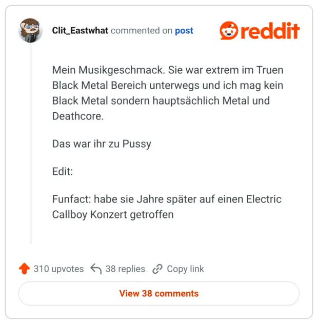 Mein Musikgeschmack. Sie war extrem im Truen Black Metal Bereich unterwegs und ich mag kein Black Metal sondern hauptsächlich Metal und Deathcore. Das war ihr zu Pussy Edit: Funfact: habe sie Jahre später auf einen Electric Callboy Konzert getroffen