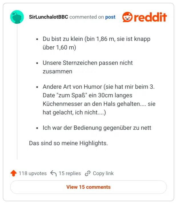 Du bist zu klein (bin 1,86 m, sie ist knapp über 1,60 m) Unsere Sternzeichen passen nicht zusammen Andere Art von Humor (sie hat mir beim 3. Date "zum Spaß" ein 30cm langes Küchenmesser an den Hals gehalten.... sie hat gelacht, ich nicht....) Ich war der Bedienung gegenüber zu nett Das sind so meine Highlights.