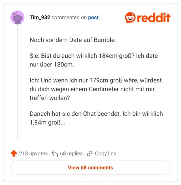 Noch vor dem Date auf Bumble: Sie: Bist du auch wirklich 184cm groß? Ich date nur über 180cm. Ich: Und wenn ich nur 179cm groß wäre, würdest du dich wegen einem Centimeter nicht mit mir treffen wollen? Danach hat sie den Chat beendet. Ich bin wirklich 1,84m groß...