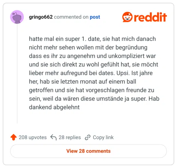 hatte mal ein super 1. date, sie hat mich danach nicht mehr sehen wollen mit der begründung dass es ihr zu angenehm und unkompliziert war und sie sich direkt zu wohl gefühlt hat, sie möcht lieber mehr aufregund bei dates. Upsi. Ist jahre her, hab sie letzten monat auf einem ball getroffen und sie hat vorgeschlagen freunde zu sein, weil da wären diese umstände ja super. Hab dankend abgelehnt
