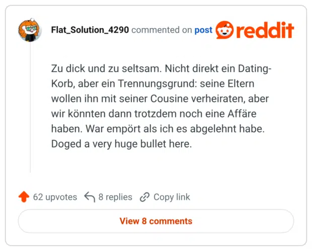 Zu dick und zu seltsam. Nicht direkt ein Dating-Korb, aber ein Trennungsgrund: seine Eltern wollen ihn mit seiner Cousine verheiraten, aber wir könnten dann trotzdem noch eine Affäre haben. War empört als ich es abgelehnt habe. Doged a very huge bullet here.