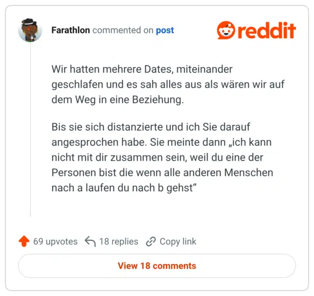 Wir hatten mehrere Dates, miteinander geschlafen und es sah alles aus als wären wir auf dem Weg in eine Beziehung. Bis sie sich distanzierte und ich Sie darauf angesprochen habe. Sie meinte dann „ich kann nicht mit dir zusammen sein, weil du eine der Personen bist die wenn alle anderen Menschen nach a laufen du nach b gehst“