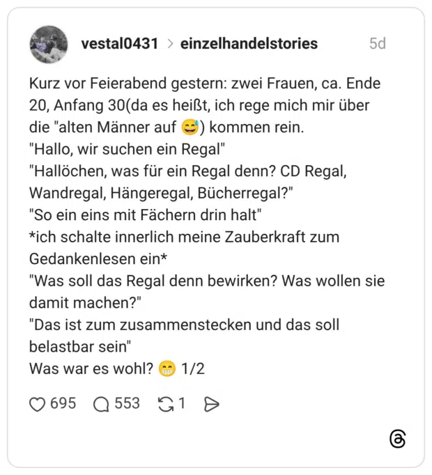 Kurz vor Feierabend gestern: zwei Frauen, ca. Ende 20, Anfang 30(da es heißt, ich rege mich mir über die "alten Männer auf) kommen rein. "Hallo, wir suchen ein Regal" "Hallöchen, was für ein Regal denn? CD Regal, Wandregal, Hängeregal, Bücherregal?" "So ein eins mit Fächern drin halt" *ich schalte innerlich meine Zauberkraft zum Gedankenlesen ein* "Was soll das Regal denn bewirken? Was wollen sie damit machen?" "Das ist zum zusammenstecken und das soll belastbar sein" Was war es wohl? 1/2