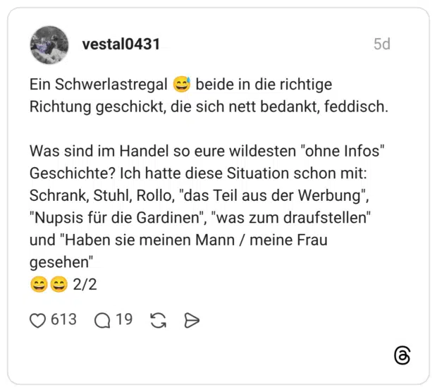 Ein Schwerlastregal beide in die richtige Richtung geschickt, die sich nett bedankt, feddisch. Was sind im Handel so eure wildesten "ohne Infos" Geschichte? Ich hatte diese Situation schon mit: Schrank, Stuhl, Rollo, "das Teil aus der Werbung", "Nupsis für die Gardinen", "was zum draufstellen" und "Haben sie meinen Mann / meine Frau gesehen" 2/2