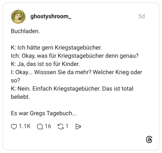 Buchladen. K: Ich hätte gern Kriegstagebücher. Ich: Okay, was für Kriegstagebücher denn genau? K: Ja, das ist so für Kinder. I: Okay... Wisssen Sie da mehr? Welcher Krieg oder so? K: Nein. Einfach Kriegstagebücher. Das ist total beliebt. Es war Gregs Tagebuch...