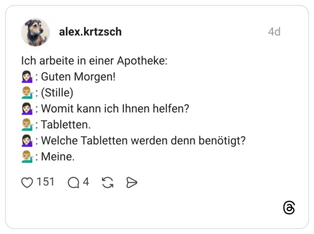 Ich arbeite in einer Apotheke: : Guten Morgen! : (Stille) :Womit kann ich Ihnen helfen? :Tabletten. : Welche Tabletten werden denn benötigt? : Meine.