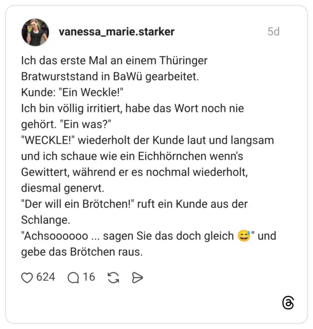 Ich das erste Mal an einem Thüringer Bratwurststand in BaWü gearbeitet. Kunde: "Ein Weckle!" Ich bin völlig irritiert, habe das Wort noch nie gehört. "Ein was?" "WECKLE!" wiederholt der Kunde laut und langsam und ich schaue wie ein Eichhörnchen wenn's Gewittert, während er es nochmal wiederholt, diesmal genervt. "Der will ein Brötchen!" ruft ein Kunde aus der Schlange. "Achsoooooo ... sagen Sie das doch gleich und gebe das Brötchen raus.