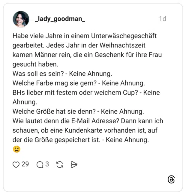Habe viele Jahre in einem Unterwäschegeschäft gearbeitet. Jedes Jahr in der Weihnachtszeit kamen Männer rein, die ein Geschenk für ihre Frau gesucht haben. Was soll es sein? - Keine Ahnung. Welche Farbe mag sie gern? - Keine Ahnung. BHs lieber mit festem oder weichem Cup? - Keine Ahnung. Welche Größe hat sie denn? - Keine Ahnung. Wie lautet denn die E-Mail Adresse? Dann kann ich schauen, ob eine Kundenkarte vorhanden ist, auf der die Größe gespeichert ist. - Keine Ahnung.