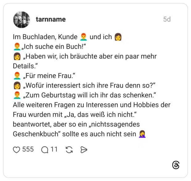 Im Buchladen, Kunde und ich „Ich suche ein Buch!" „Haben wir, ich bräuchte aber ein paar mehr Details." „Für meine Frau." „Wofür interessiert sich ihre Frau denn so?" „Zum Geburtstag will ich ihr das schenken." Alle weiteren Fragen zu Interessen und Hobbies de Frau wurden mit „Ja, das weiß ich nicht." beantwortet, aber so ein „nichtssagendes Geschenkbuch" sollte es auch nicht sein