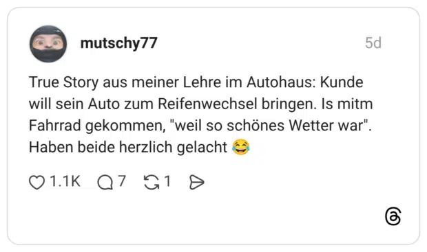 True Story aus meiner Lehre im Autohaus: Kunde will sein Auto zum Reifenwechsel bringen. Is mitm Fahrrad gekommen, "weil so schönes Wetter war". Haben beide herzlich gelacht