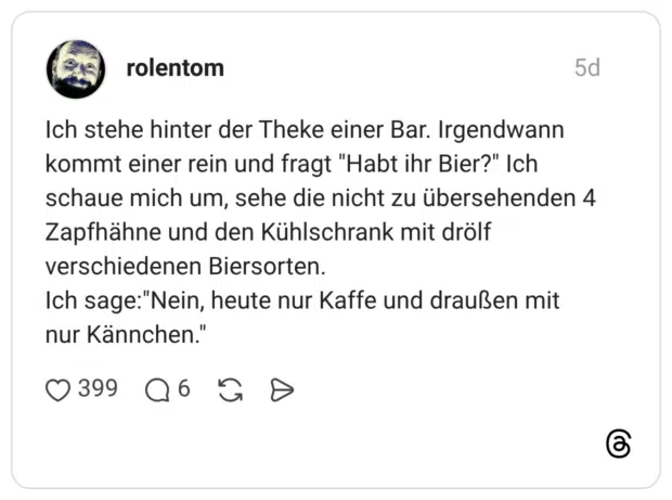 Ich stehe hinter der Theke einer Bar. Irgendwann kommt einer rein und fragt "Habt ihr Bier?" Ich schaue mich um, sehe die nicht zu übersehenden 4 Zapfhähne und den Kühlschrank mit drölf verschiedenen Biersorten. Ich sage:"Nein, heute nur Kaffe und draußen mit nur Kännchen"
