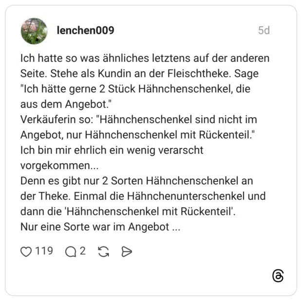 Ich hatte so was ähnliches letztens auf der anderen Seite. Stehe als Kundin an der Fleischtheke. Sage "Ich hätte gerne 2 Stück Hähnchenschenkel, die aus dem Angebot." Verkäuferin so: "Hähnchenschenkel sind nicht im Angebot, nur Hähnchenschenkel mit Rückenteil." Ich bin mir ehrlich ein wenig verarscht vorgekommen... Denn es gibt nur 2 Sorten Hähnchenschenkel an der Theke. Einmal die Hähnchenunterschenkel und dann die 'Hähnchenschenkel mit Rückenteil'. Nur eine Sorte war im Angebot ...