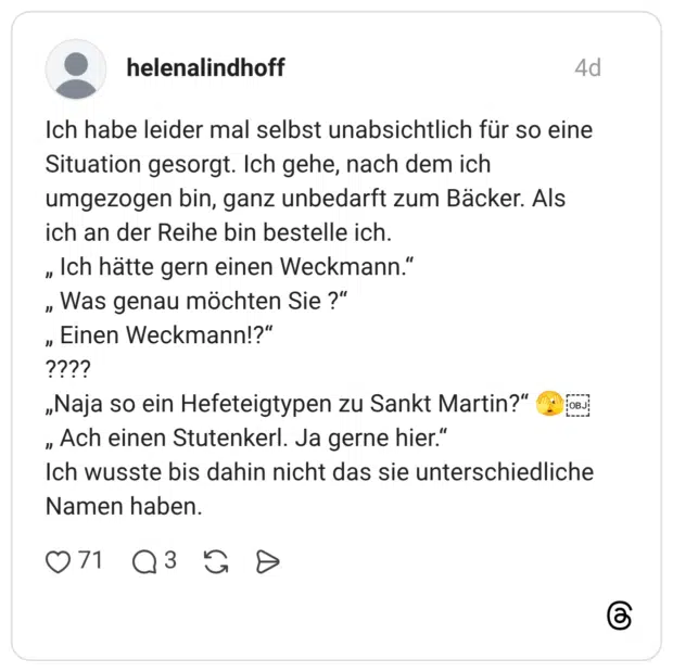Ich habe leider mal selbst unabsichtlich für so eine Situation gesorgt. Ich gehe, nach dem ich umgezogen bin, ganz unbedarft zum Bäcker. Als ich an der Reihe bin bestelle ich. " Ich hätte gern einen Weckmann." " Was genau möchten Sie ?" Einen Weckmann!?" " „Naja so ein Hefeteigtypen zu Sankt Martin?" " Ach einen Stutenkerl. Ja gerne hier." Ich wusste bis dahin nicht das sie unterschiedliche Namen haben.