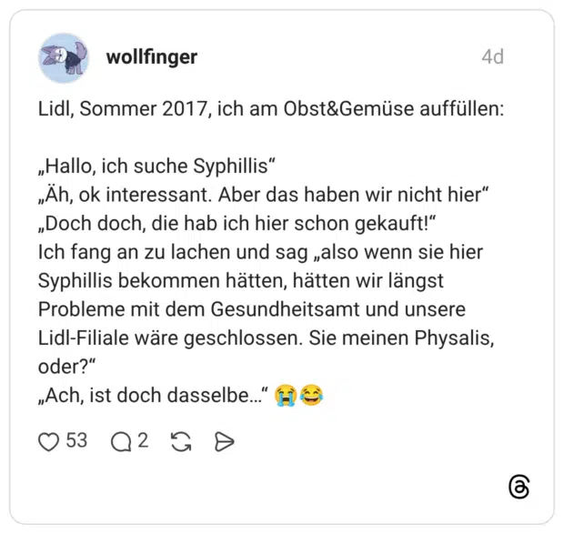 Lidl, Sommer 2017, ich am Obst&Gemüse auffüllen: „Hallo, ich suche Syphillis" „Äh, ok interessant. Aber das haben wir nicht hier" „Doch doch, die hab ich hier schon gekauft!" Ich fang an zu lachen und sag „also wenn sie hier Syphillis bekommen hätten, hätten wir längst Lidl-Filiale wäre geschlossen. Sie meinen Physalis, oder?" Probleme mit dem Gesundheitsamt und unsere „Ach, ist doch dasselbe..."
