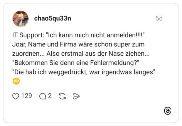 IT Support: "Ich kann mich nicht anmelden!!!!" Joar, Name und Firma wäre schon super zum zuordnen... Also erstmal aus der Nase ziehen... "Bekommen Sie denn eine Fehlermeldung?" "Die hab ich weggedrückt, war irgendwas langes"