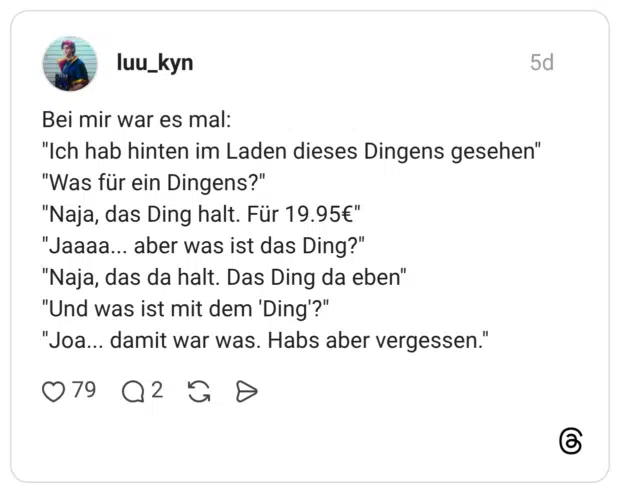 Bei mir war es mal: "Ich hab hinten im Laden dieses Dingens gesehen" "Was für ein Dingens?" "Naja, das Ding halt. Für 19.95€" "Jaaaa... aber was ist das Ding?" "Naja, das da halt. Das Ding da eben" "Und was ist mit dem 'Ding'?" "Joa... damit war was. Habs aber vergessen."