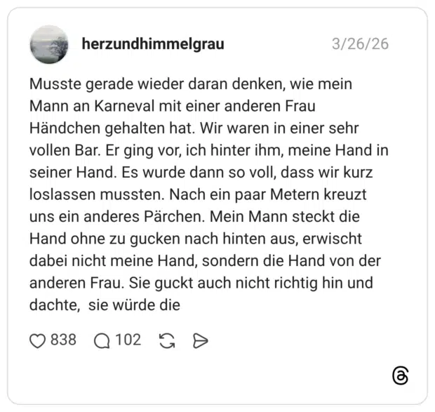 Musste gerade wieder daran denken, wie mein Mann an Karneval mit einer anderen Frau Händchen gehalten hat. Wir waren in einer sehr vollen Bar. Er ging vor, ich hinter ihm, meine Hand in seiner Hand. Es wurde dann so voll, dass wir kurz loslassen mussten. Nach ein paar Metern kreuzt uns ein anderes Pärchen. Mein Mann steckt die Hand ohne zu gucken nach hinten aus, erwischt dabei nicht meine Hand, sondern die Hand von der anderen Frau. Sie guckt auch nicht richtig hin und dachte, sie würde die