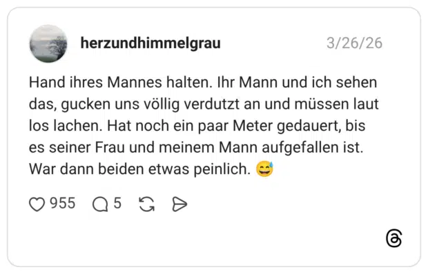 Hand ihres Mannes halten. Ihr Mann und ich sehen das, gucken uns völlig verdutzt an und müssen laut los lachen. Hat noch ein paar Meter gedauert, bis es seiner Frau und meinem Mann aufgefallen ist. War dann beiden etwas peinlich.