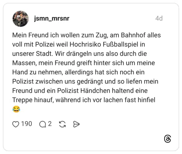 Mein Freund ich wollen zum Zug, am Bahnhof alles voll mit Polizei weil Hochrisiko Fußballspiel in unserer Stadt. Wir drängeln uns also durch die Massen, mein Freund greift hinter sich um meine Hand zu nehmen, allerdings hat sich noch ein Polizist zwischen uns gedrängt und so liefen mein Freund und ein Polizist Händchen haltend eine Treppe hinauf, während ich vor lachen fast hinfiel