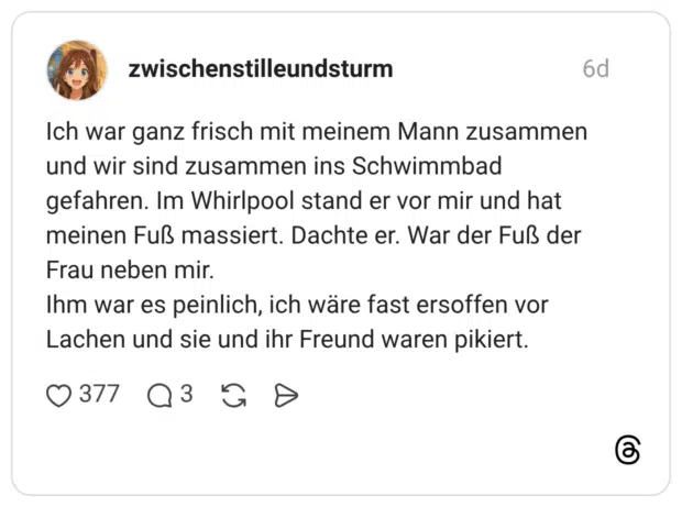 Ich war ganz frisch mit meinem Mann zusammen und wir sind zusammen ins Schwimmbad gefahren. Im Whirlpool stand er vor mir und hat meinen Fuß massiert. Dachte er. War der Fuß der Frau neben mir. Ihm war es peinlich, ich wäre fast ersoffen vor Lachen und sie und ihr Freund waren pikiert.