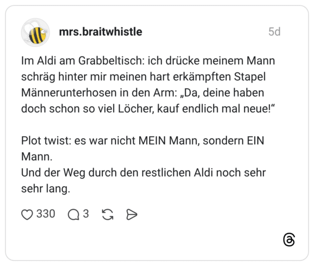 Im Aldi am Grabbeltisch: ich drücke meinem Mann schräg hinter mir meinen hart erkämpften Stapel Männerunterhosen in den Arm: „Da, deine haben doch schon so viel Löcher, kauf endlich mal neue!" Plot twist: es war nicht MEIN Mann, sondern EIN Mann. Und der Weg durch den restlichen Aldi noch sehr sehr lang.