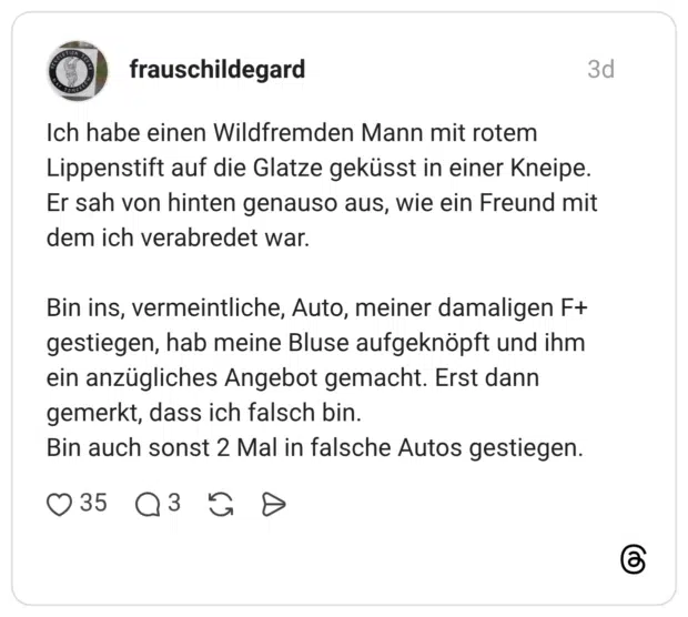 Ich habe einen Wildfremden Mann mit rotem Lippenstift auf die Glatze geküsst in einer Kneipe. Er sah von hinten genauso aus, wie ein Freund mit dem ich verabredet war. Bin ins, vermeintliche, Auto, meiner damaligen F+ gestiegen, hab meine Bluse aufgeknöpft und ihm ein anzügliches Angebot gemacht. Erst dann gemerkt, dass ich falsch bin. Bin auch sonst 2 Mal in falsche Autos gestiegen.