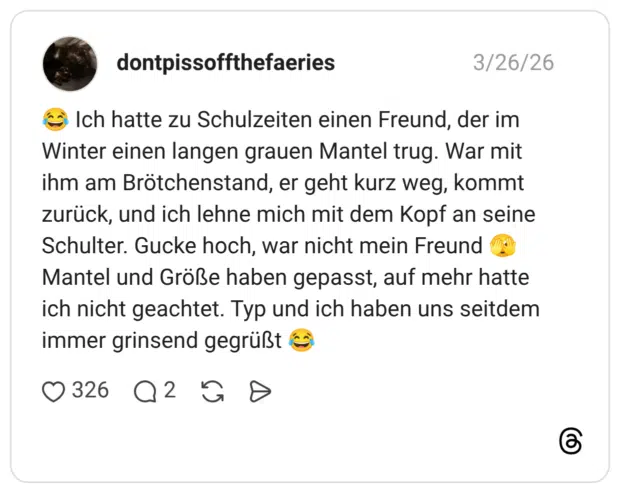 Ich hatte zu Schulzeiten einen Freund, der im Winter einen langen grauen Mantel trug. War mit ihm am Brötchenstand, er geht kurz weg, kommt zurück, und ich lehne mich mit dem Kopf an seine Schulter. Gucke hoch, war nicht mein Freund Mantel und Größe haben gepasst, auf mehr hatte ich nicht geachtet. Typ und ich haben uns seitdem immer grinsend gegrüßt