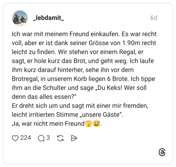 Ich war mit meinem Freund einkaufen. Es war recht voll, aber er ist dank seiner Grösse von 1.90m recht leicht zu finden. Wir stehen vor einem Regal, er sagt, er hole kurz das Brot, und geht weg. Ich laufe ihm kurz darauf hinterher, sehe ihn vor dem Brotregal, in unserem Korb liegen 6 Brote. Ich tippe ihm an die Schulter und sage „Du Keks! Wer soll denn das alles essen?" Er dreht sich um und sagt mit einer mir fremden, leicht irritierten Stimme „unsere Gäste". Ja, war nicht mein Freund