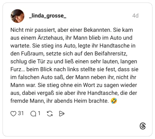 Nicht mir passiert, aber einer Bekannten. Sie kam aus einem Ärztehaus, ihr Mann blieb im Auto und wartete. Sie stieg ins Auto, legte ihr Handtasche in den Fußraum, setzte sich auf den Beifahrersitz, schlug die Tür zu und ließ einen sehr lauten, langen Furz... beim Blick nach links stellte sie fest, dass sie im falschen Auto saß, der Mann neben ihr, nicht ihr Mann war. Sie stieg ohne ein Wort zu sagen wieder aus, dabei vergaß sie aber ihre Handtasche, die der fremde Mann, ihr abends Heim brachte.