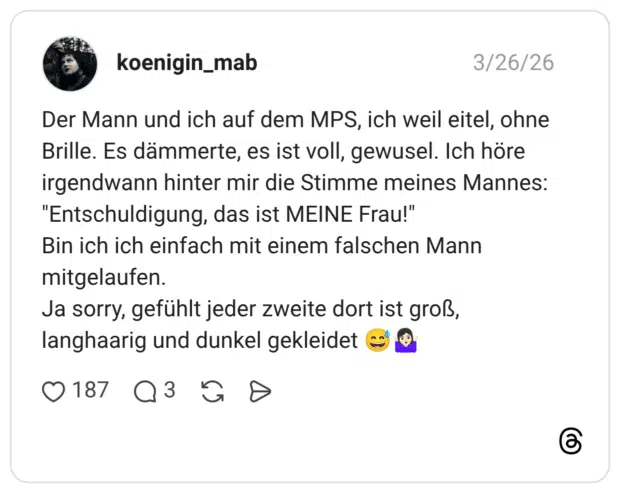 Der Mann und ich auf dem MPS, ich weil eitel, ohne Brille. Es dämmerte, es ist voll, gewusel. Ich höre irgendwann hinter mir die Stimme meines Mannes: "Entschuldigung, das ist MEINE Frau!" Bin ich ich einfach mit einem falschen Mann mitgelaufen. Ja sorry, gefühlt jeder zweite dort ist groß, langhaarig und dunkel gekleidet