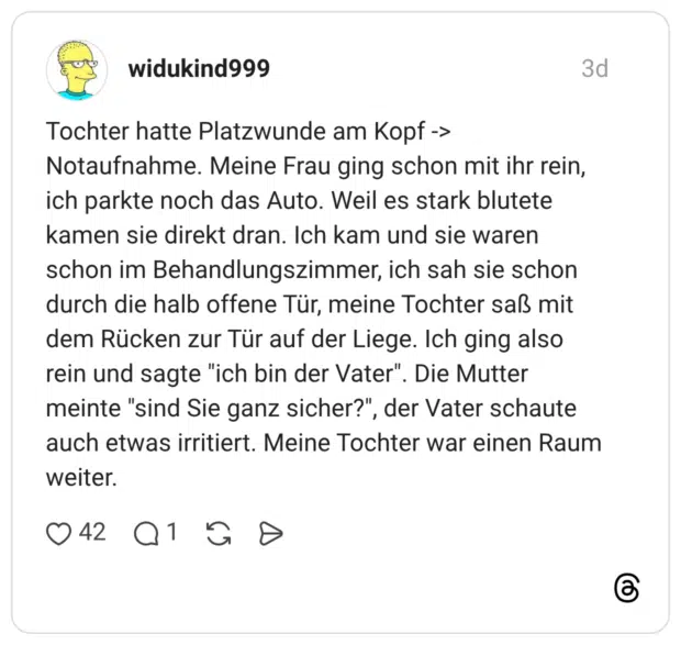 Tochter hatte Platzwunde am Kopf -> Notaufnahme. Meine Frau ging schon mit ihr rein, ich parkte noch das Auto. Weil es stark blutete kamen sie direkt dran. Ich kam und sie waren schon im Behandlungszimmer, ich sah sie schon durch die halb offene Tür, meine Tochter saß mit dem Rücken zur Tür auf der Liege. Ich ging also rein und sagte "ich bin der Vater". Die Mutter meinte "sind Sie ganz sicher?", der Vater schaute auch etwas irritiert. Meine Tochter war einen Raum weiter.