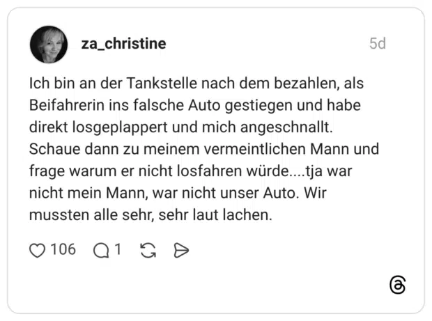 Ich bin an der Tankstelle nach dem bezahlen, als Beifahrerin ins falsche Auto gestiegen und habe direkt losgeplappert und mich angeschnallt. Schaue dann zu meinem vermeintlichen Mann und frage warum er nicht losfahren würde....tja war nicht mein Mann, war nicht unser Auto. Wir mussten alle sehr, sehr laut lachen.