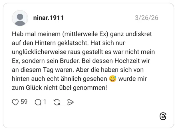 Hab mal meinem (mittlerweile Ex) ganz undiskret auf den Hintern geklatscht. Hat sich nur unglücklicherweise raus gestellt es war nicht mein Ex, sondern sein Bruder. Bei dessen Hochzeit wir an diesem Tag waren. Aber die haben sich von hinten auch echt ähnlich gesehen wurde mir zum Glück nicht übel genommen!