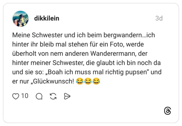 Meine Schwester und ich beim bergwandern...ich hinter ihr bleib mal stehen für ein Foto, werde überholt von nem anderen Wanderermann, der hinter meiner Schwester, die glaubt ich bin noch da und sie so: „Boah ich muss mal richtig pupsen" und er nur „Glückwunsch!