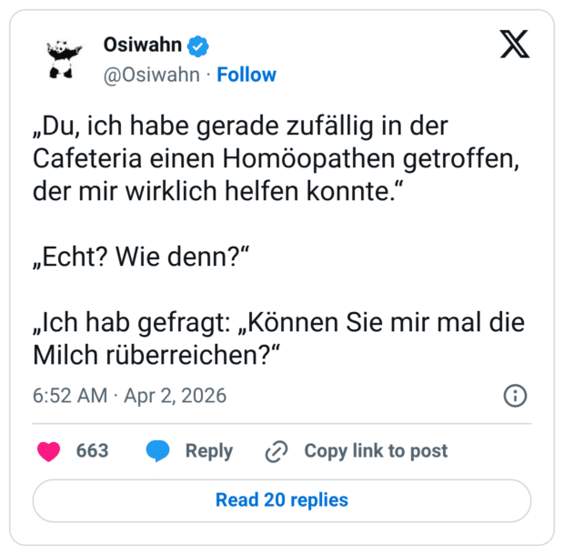 „Du, ich habe gerade zufällig in der Cafeteria einen Homöopathen getroffen, der mir wirklich helfen konnte.“ „Echt? Wie denn?“ „Ich hab gefragt: „Können Sie mir mal die Milch rüberreichen?“