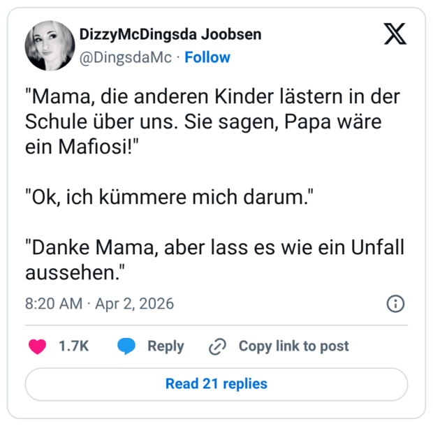 "Mama, die anderen Kinder lästern in der Schule über uns. Sie sagen, Papa wäre ein Mafiosi!" "Ok, ich kümmere mich darum." "Danke Mama, aber lass es wie ein Unfall aussehen."