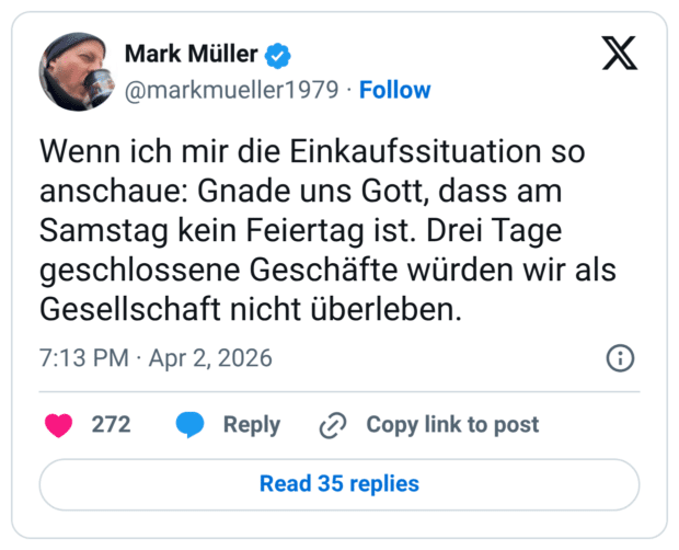 Wenn ich mir die Einkaufssituation so anschaue: Gnade uns Gott, dass am Samstag kein Feiertag ist. Drei Tage geschlossene Geschäfte würden wir als Gesellschaft nicht überleben.
