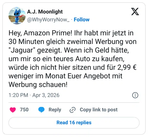 Hey, Amazon Prime! Ihr habt mir jetzt in 30 Minuten gleich zweimal Werbung von "Jaguar" gezeigt. Wenn ich Geld hätte, um mir so ein teures Auto zu kaufen, würde ich nicht hier sitzen und für 2,99 € weniger im Monat Euer Angebot mit Werbung schauen!