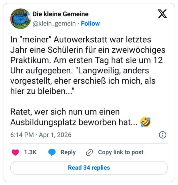 In "meiner" Autowerkstatt war letztes Jahr eine Schülerin für ein zweiwöchiges Praktikum. Am ersten Tag hat sie um 12 Uhr aufgegeben. "Langweilig, anders vorgestellt, eher erschieß ich mich, als hier zu bleiben..." Ratet, wer sich nun um einen Ausbildungsplatz beworben hat... :rolling_on_the_floor_laughing: