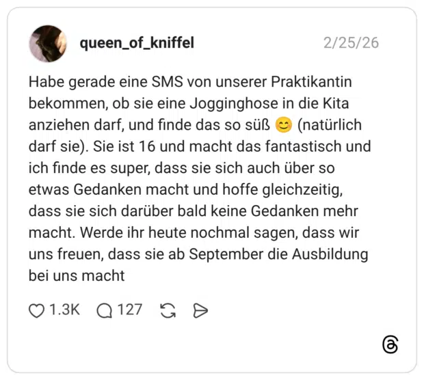 Habe gerade eine SMS von unserer Praktikantin bekommen, ob sie eine Jogginghose in die Kita anziehen darf, und finde das so süß (natürlich darf sie). Sie ist 16 und macht das fantastisch und ich finde es super, dass sie sich auch über so etwas Gedanken macht und hoffe gleichzeitig, dass sie sich darüber bald keine Gedanken mehr macht. Werde ihr heute nochmal sagen, dass wir uns freuen, dass sie ab September die Ausbildung bei uns macht
