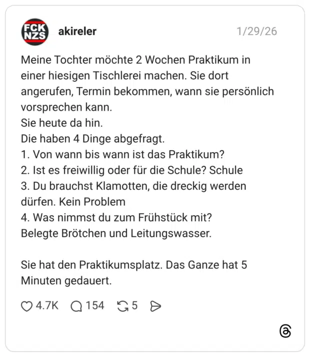 Meine Tochter möchte 2 Wochen Praktikum in einer hiesigen Tischlerei machen. Sie dort angerufen, Termin bekommen, wann sie persönlich vorsprechen kann. Sie heute da hin. Die haben 4 Dinge abgefragt. 1. Von wann bis wann ist das Praktikum? 2. Ist es freiwillig oder für die Schule? Schule 3. Du brauchst Klamotten, die dreckig werden dürfen. Kein Problem 4. Was nimmst du zum Frühstück mit? Belegte Brötchen und Leitungswasser. Sie hat den Praktikumsplatz. Das Ganze hat 5 Minuten gedauert.