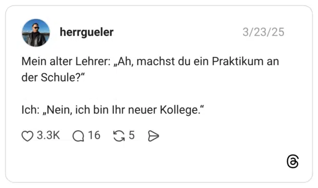 Mein alter Lehrer: „Ah, machst du ein Praktikum an der Schule?" Ich: „Nein, ich bin Ihr neuer Kollege."