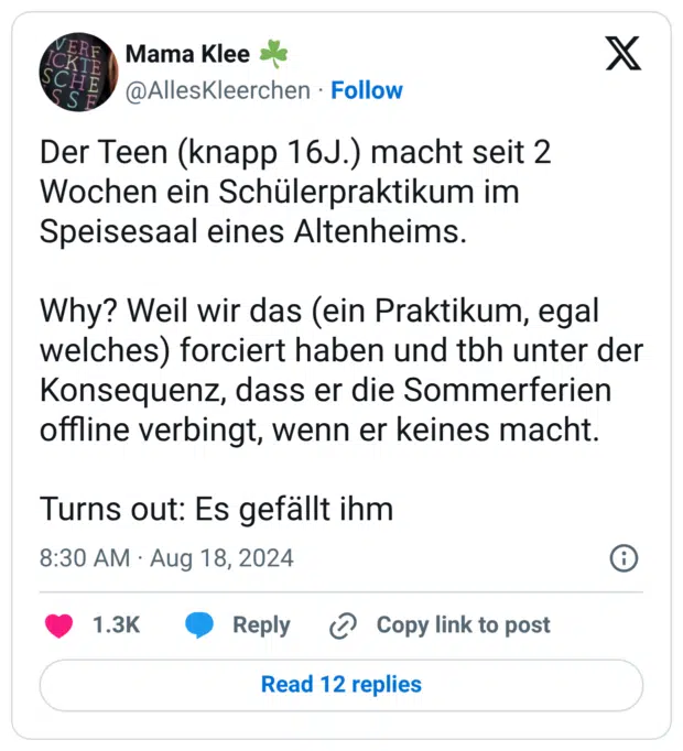 Der Teen (knapp 16J.) macht seit 2 Wochen ein Schülerpraktikum im Speisesaal eines Altenheims. Why? Weil wir das (ein Praktikum, egal welches) forciert haben und tbh unter der Konsequenz, dass er die Sommerferien offline verbingt, wenn er keines macht. Turns out: Es gefällt ihm