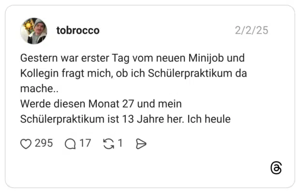Gestern war erster Tag vom neuen Minijob und Kollegin fragt mich, ob ich Schülerpraktikum da mache.. Werde diesen Monat 27 und mein Schülerpraktikum ist 13 Jahre her. Ich heule