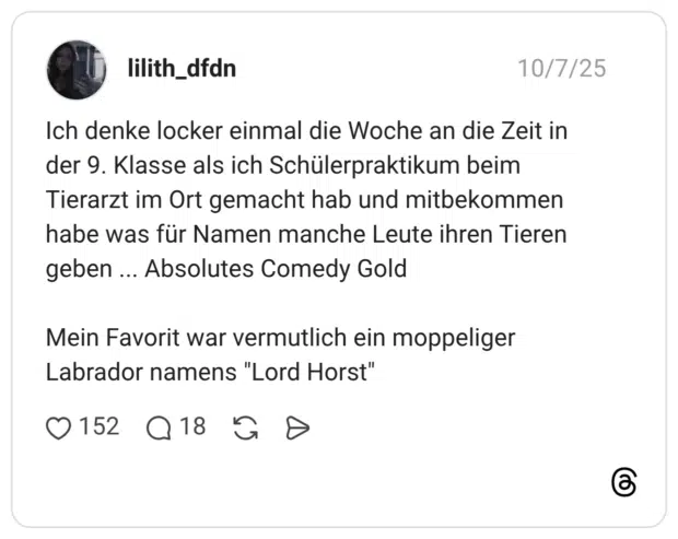 Ich denke locker einmal die Woche an die Zeit in der 9. Klasse als ich Schülerpraktikum beim Tierarzt im Ort gemacht hab und mitbekommen habe was für Namen manche Leute ihren Tieren geben Absolutes Comedy Gold Mein Favorit war vermutlich ein moppeliger Labrador namens "Lord Horst"