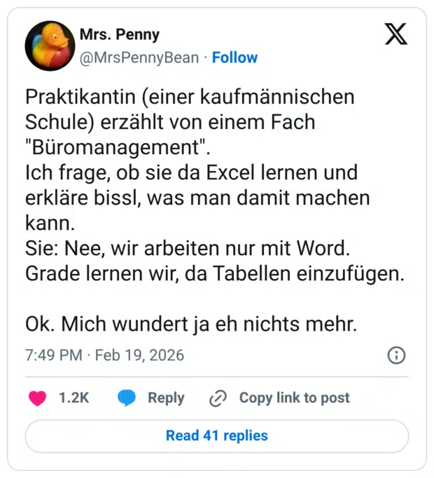 kaufmännischen Praktikantin (einer Schule) erzählt von einem Fach "Büromanagement". Ich frage, ob sie da Excel lernen und erkläre bissl, was man damit machen kann. Sie: Nee, wir arbeiten nur mit Word. Grade lernen wir, da Tabellen einzufügen. Ok. Mich wundert ja eh nichts mehr.