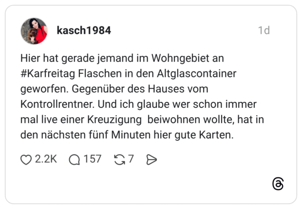 Hier hat gerade jemand im Wohngebiet an #Karfreitag Flaschen in den Altglascontainer geworfen. Gegenüber des Hauses vom Kontrollrentner. Und ich glaube wer schon immer mal live einer Kreuzigung beiwohnen wollte, hat in den nächsten fünf Minuten hier gute Karten.