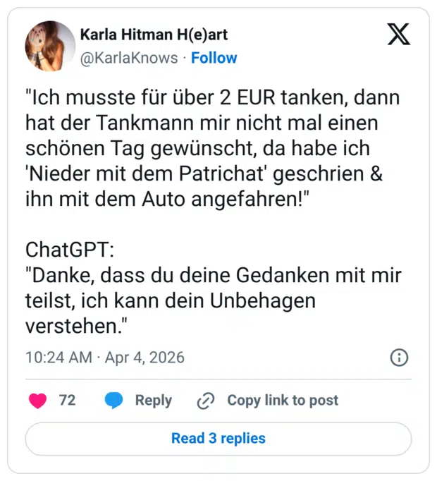 "Ich musste für über 2 EUR tanken, dann hat der Tankmann mir nicht mal einen schönen Tag gewünscht, da habe ich 'Nieder mit dem Patrichat' geschrien & ihn mit dem Auto angefahren!" ChatGPT: "Danke, dass du deine Gedanken mit mir teilst, ich kann dein Unbehagen verstehen."